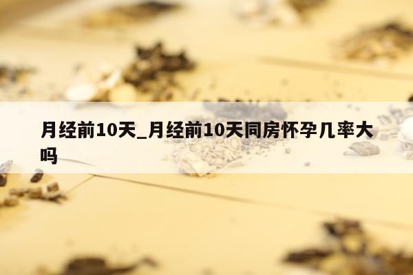 月经前10天_月经前10天同房怀孕几率大吗