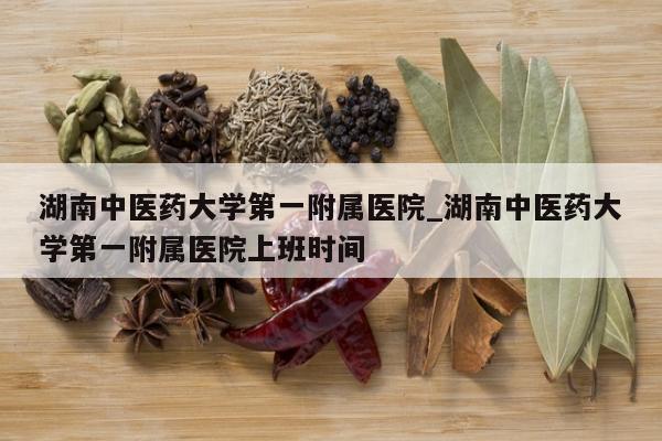 湖南中医药大学第一附属医院_湖南中医药大学第一附属医院上班时间