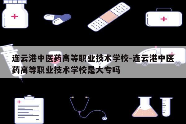 连云港中医药高等职业技术学校-连云港中医药高等职业技术学校是大专吗