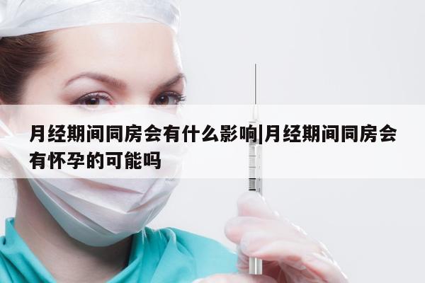 月经期间同房会有什么影响|月经期间同房会有怀孕的可能吗