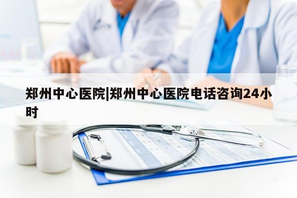 郑州中心医院|郑州中心医院电话咨询24小时