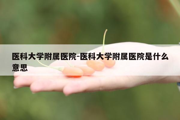 医科大学附属医院-医科大学附属医院是什么意思