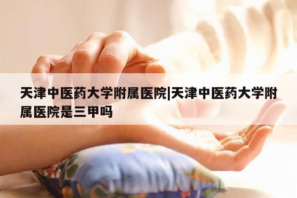 天津中医药大学附属医院|天津中医药大学附属医院是三甲吗