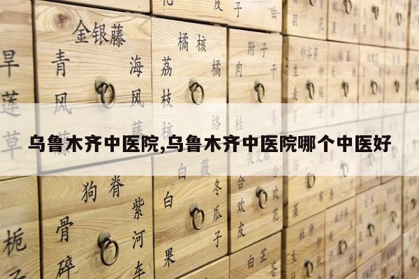 乌鲁木齐中医院,乌鲁木齐中医院哪个中医好