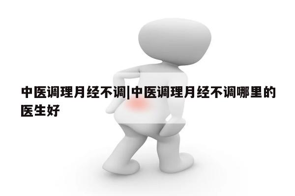 中医调理月经不调|中医调理月经不调哪里的医生好