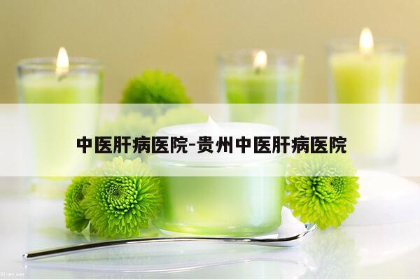 中医肝病医院-贵州中医肝病医院