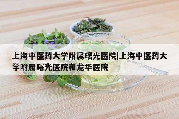 上海中医药大学附属曙光医院|上海中医药大学附属曙光医院和龙华医院