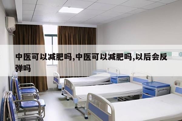 中医可以减肥吗,中医可以减肥吗,以后会反弹吗