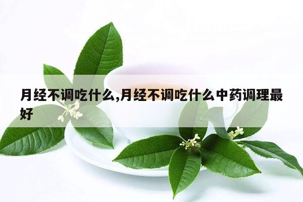 月经不调吃什么,月经不调吃什么中药调理最好