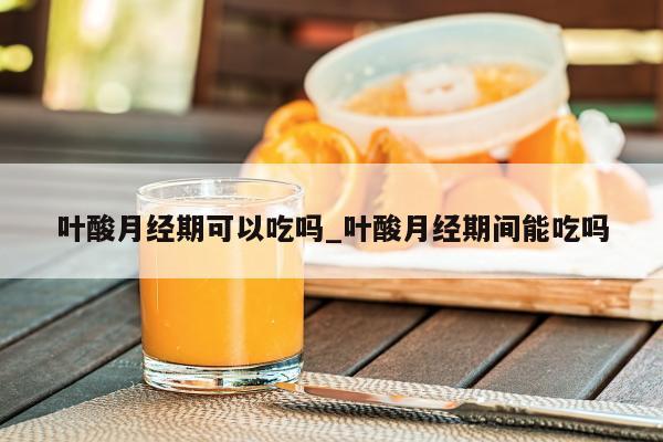 叶酸月经期可以吃吗_叶酸月经期间能吃吗