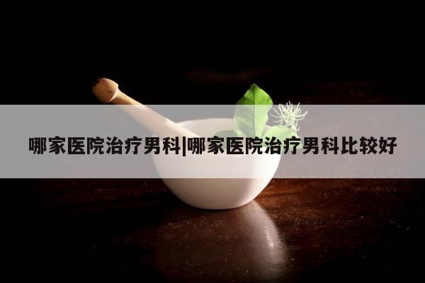 哪家医院治疗男科|哪家医院治疗男科比较好