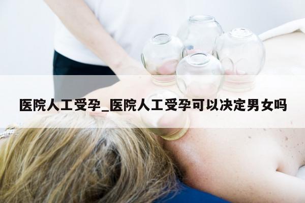 医院人工受孕_医院人工受孕可以决定男女吗