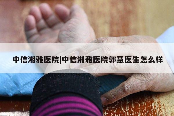 中信湘雅医院|中信湘雅医院郭慧医生怎么样