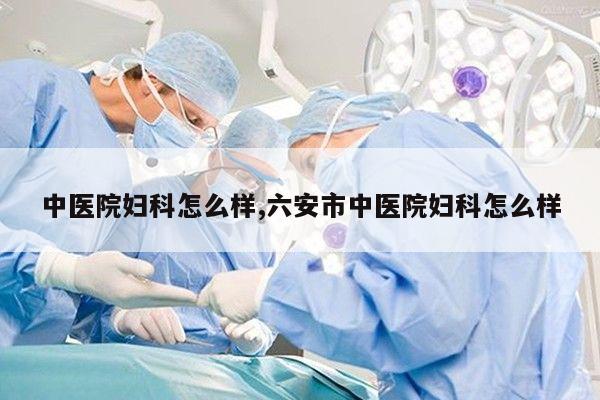 中医院妇科怎么样,六安市中医院妇科怎么样