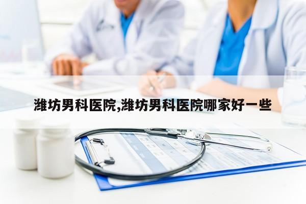 潍坊男科医院,潍坊男科医院哪家好一些