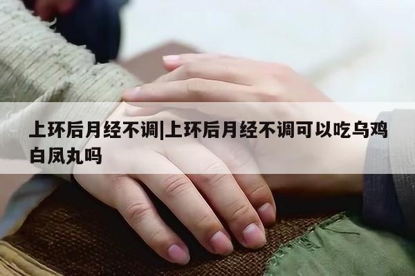 上环后月经不调|上环后月经不调可以吃乌鸡白凤丸吗