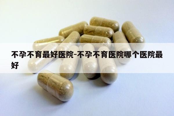 不孕不育最好医院-不孕不育医院哪个医院最好