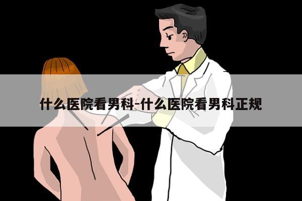 什么医院看男科-什么医院看男科正规