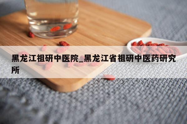 黑龙江祖研中医院_黑龙江省祖研中医药研究所