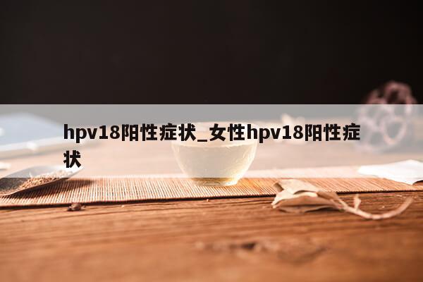 hpv18阳性症状_女性hpv18阳性症状