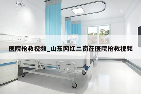 医院抢救视频_山东网红二岗在医院抢救视频