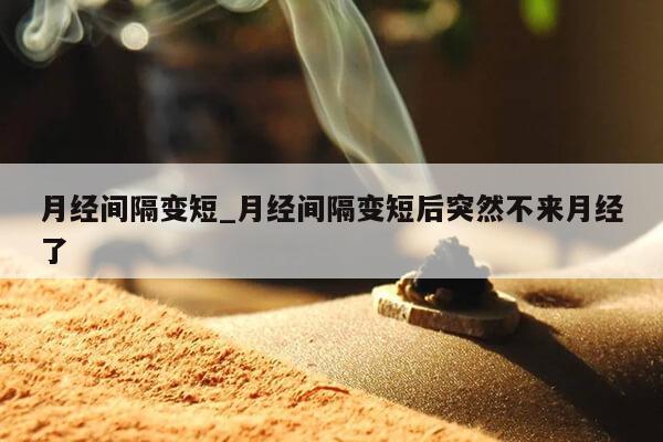 月经间隔变短_月经间隔变短后突然不来月经了