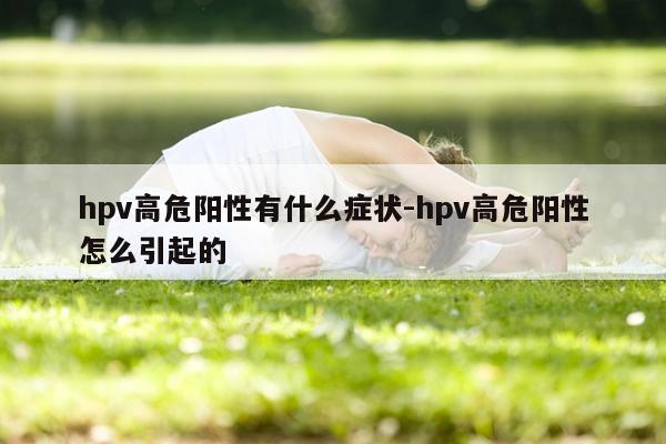 hpv高危阳性有什么症状-hpv高危阳性怎么引起的