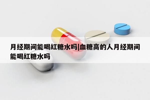 月经期间能喝红糖水吗|血糖高的人月经期间能喝红糖水吗