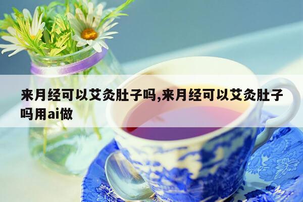 来月经可以艾灸肚子吗,来月经可以艾灸肚子吗用ai做