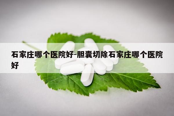 石家庄哪个医院好-胆囊切除石家庄哪个医院好