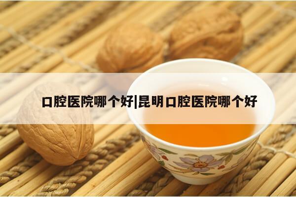 口腔医院哪个好|昆明口腔医院哪个好