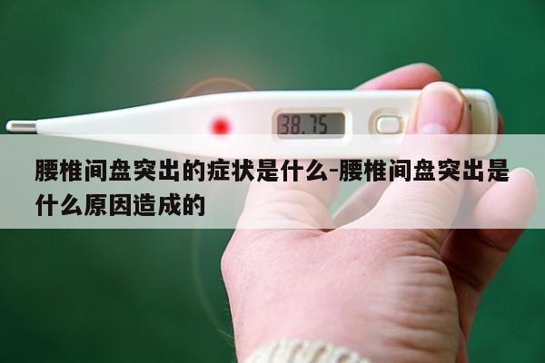 腰椎间盘突出的症状是什么-腰椎间盘突出是什么原因造成的