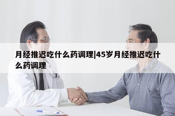 月经推迟吃什么药调理|45岁月经推迟吃什么药调理