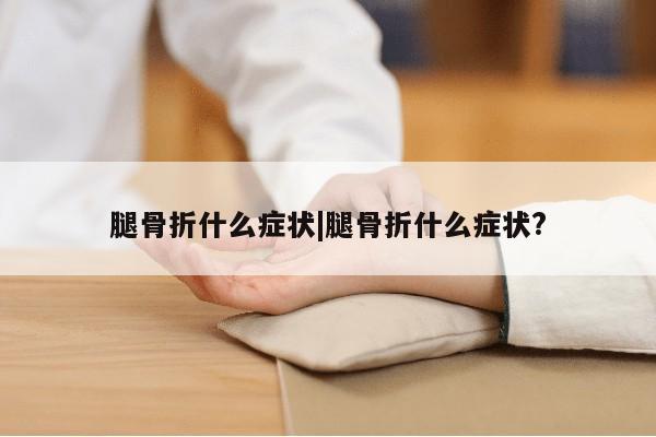 腿骨折什么症状|腿骨折什么症状?