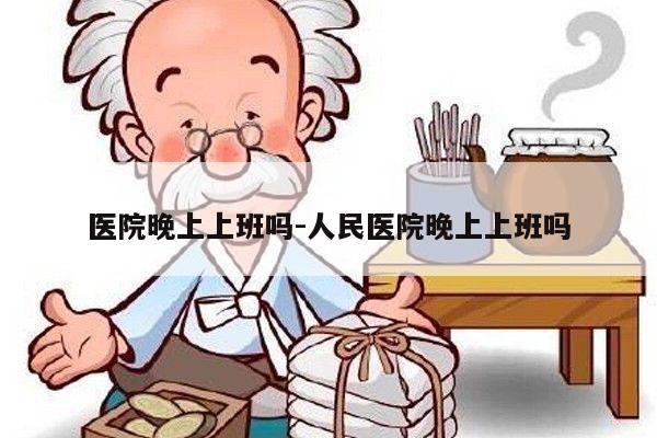 医院晚上上班吗-人民医院晚上上班吗