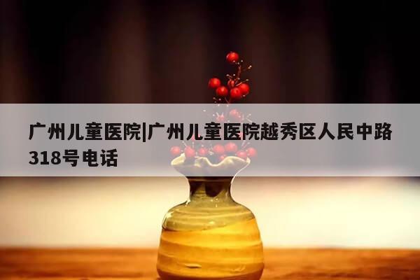 广州儿童医院|广州儿童医院越秀区人民中路318号电话