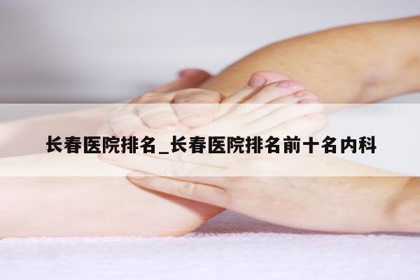 长春医院排名_长春医院排名前十名内科