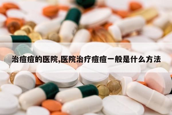 治痘痘的医院,医院治疗痘痘一般是什么方法