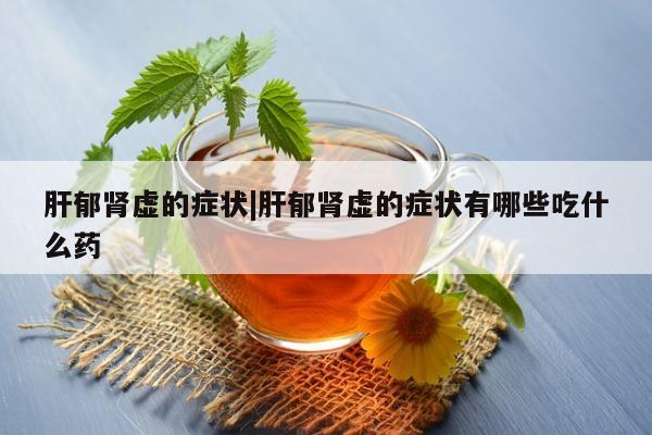 肝郁肾虚的症状|肝郁肾虚的症状有哪些吃什么药