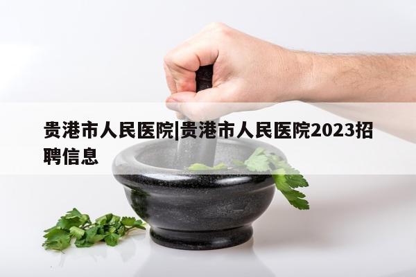 贵港市人民医院|贵港市人民医院2023招聘信息