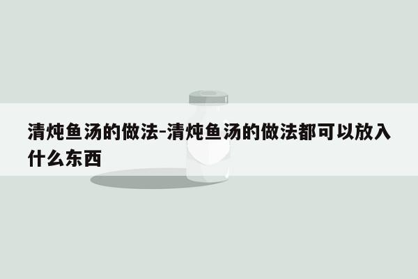 清炖鱼汤的做法-清炖鱼汤的做法都可以放入什么东西