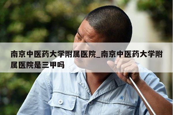 南京中医药大学附属医院_南京中医药大学附属医院是三甲吗