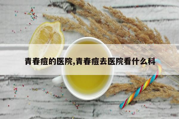 青春痘的医院,青春痘去医院看什么科