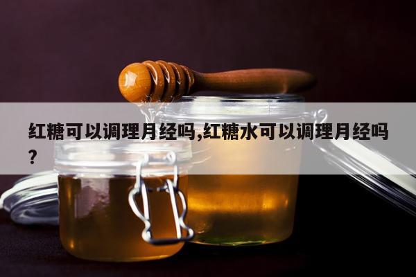 红糖可以调理月经吗,红糖水可以调理月经吗?