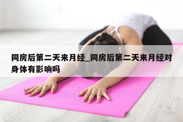 同房后第二天来月经_同房后第二天来月经对身体有影响吗