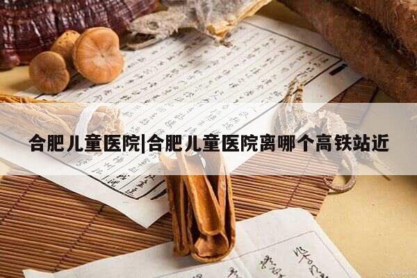 合肥儿童医院|合肥儿童医院离哪个高铁站近