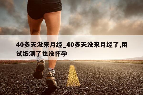 40多天没来月经_40多天没来月经了,用试纸测了也没怀孕