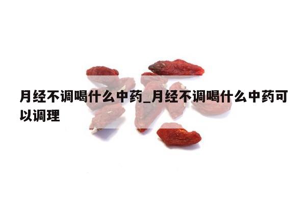 月经不调喝什么中药_月经不调喝什么中药可以调理