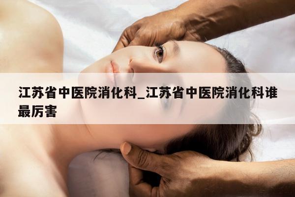 江苏省中医院消化科_江苏省中医院消化科谁最厉害