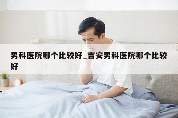 男科医院哪个比较好_吉安男科医院哪个比较好